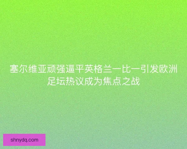 塞尔维亚顽强逼平英格兰一比一引发欧洲足坛热议成为焦点之战