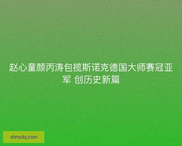 赵心童颜丙涛包揽斯诺克德国大师赛冠亚军 创历史新篇