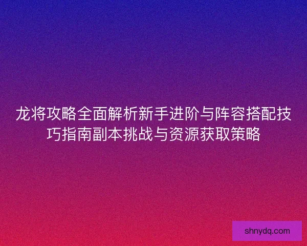 龙将攻略全面解析新手进阶与阵容搭配技巧指南副本挑战与资源获取策略
