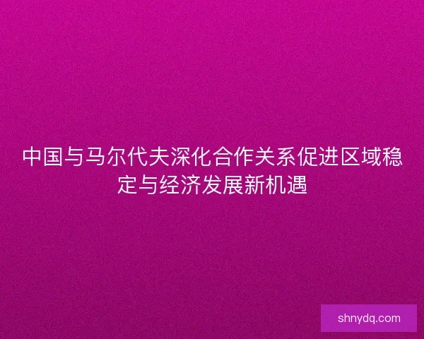 中国与马尔代夫深化合作关系促进区域稳定与经济发展新机遇