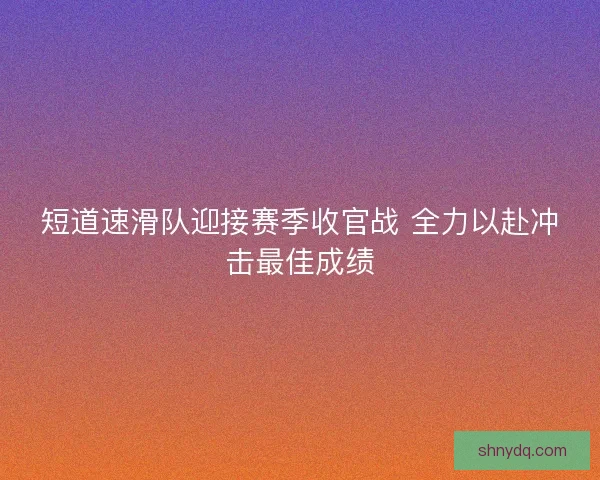 短道速滑队迎接赛季收官战 全力以赴冲击最佳成绩