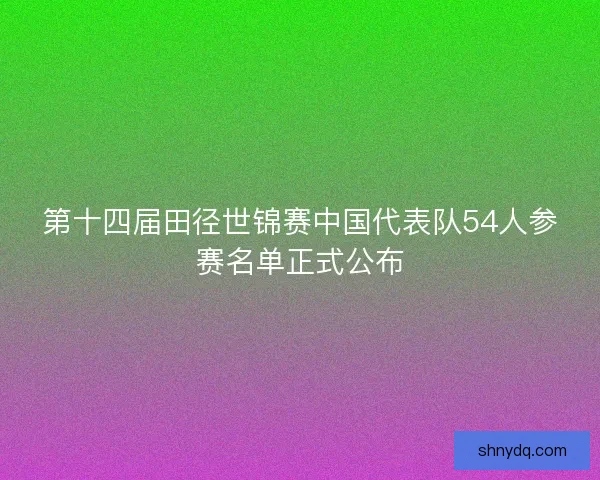 第十四届田径世锦赛中国代表队54人参赛名单正式公布