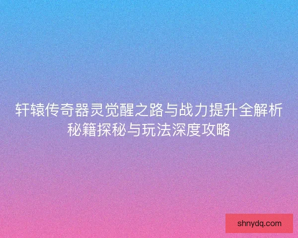 轩辕传奇器灵觉醒之路与战力提升全解析秘籍探秘与玩法深度攻略