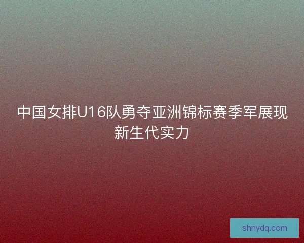 中国女排U16队勇夺亚洲锦标赛季军展现新生代实力