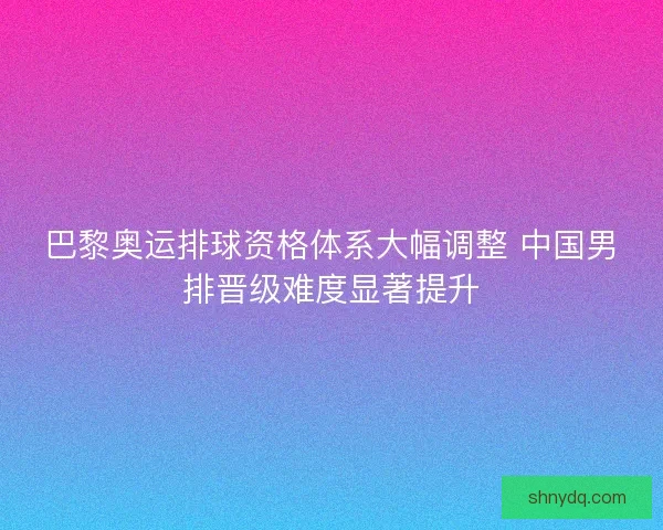 巴黎奥运排球资格体系大幅调整 中国男排晋级难度显著提升