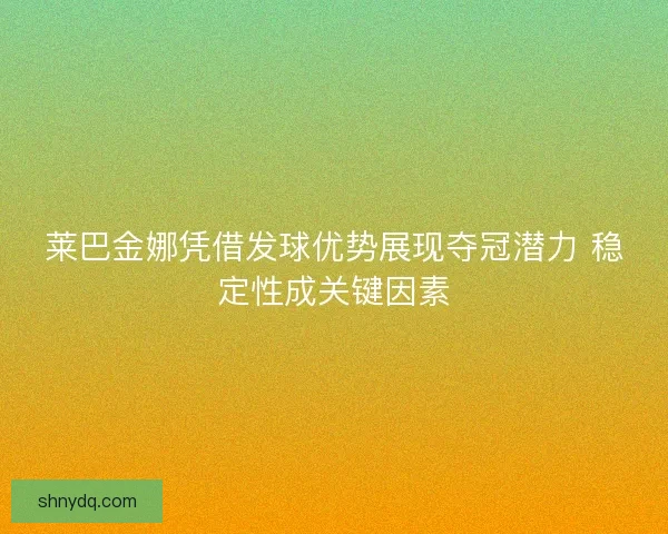 莱巴金娜凭借发球优势展现夺冠潜力 稳定性成关键因素