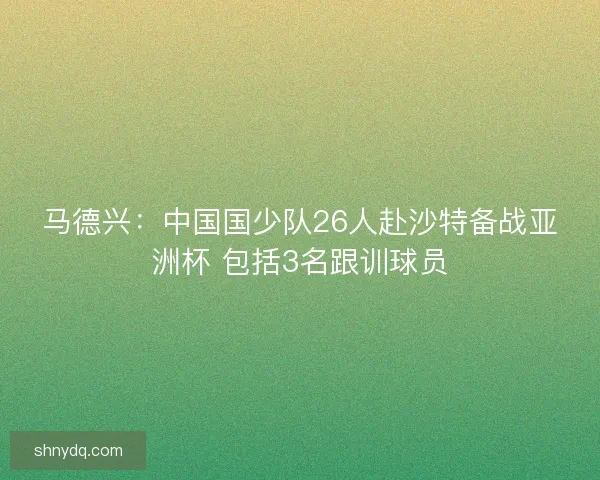马德兴：中国国少队26人赴沙特备战亚洲杯 包括3名跟训球员