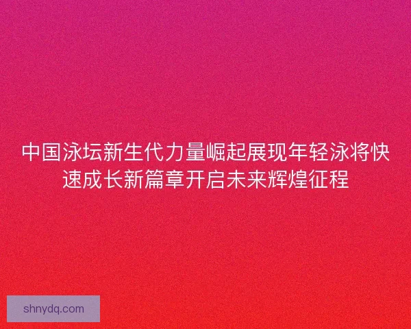 中国泳坛新生代力量崛起展现年轻泳将快速成长新篇章开启未来辉煌征程